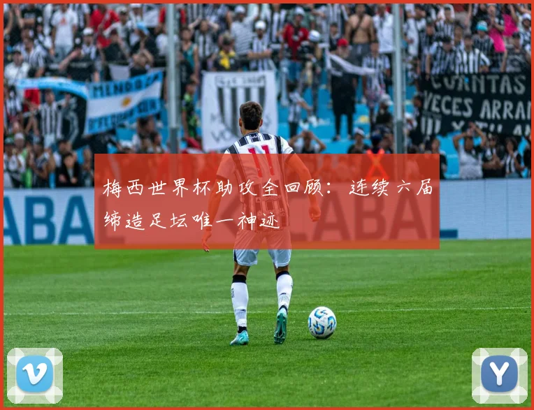 梅西世界杯助攻全回顾：连续六届缔造足坛唯一神迹