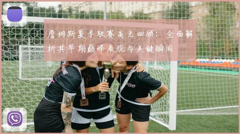 詹姆斯夏季联赛高光回顾：全面解析其早期巅峰表现与关键瞬间