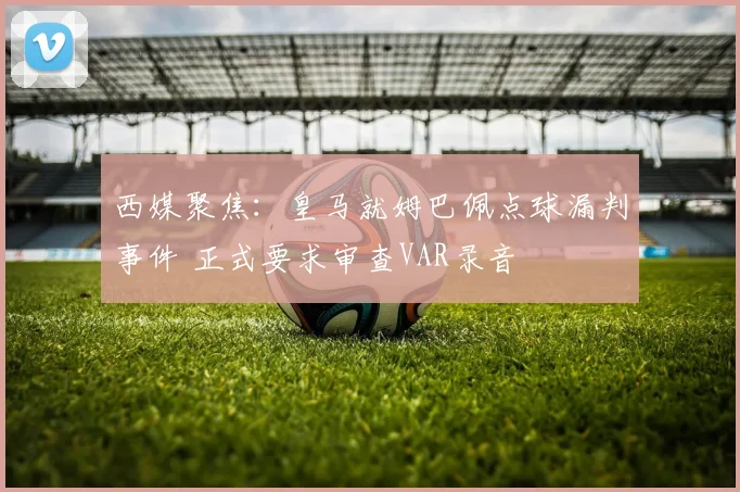 西媒聚焦：皇马就姆巴佩点球漏判事件 正式要求审查VAR录音