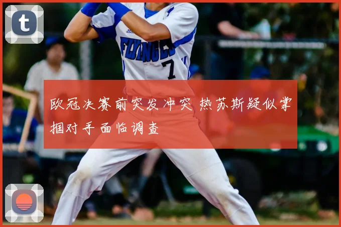 欧冠决赛前突发冲突 热苏斯疑似掌掴对手面临调查