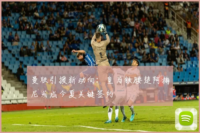 曼联引援新动向:皇马铁腰楚阿梅尼或成今夏关键签约
