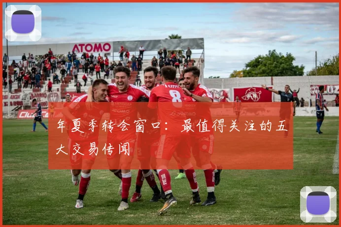 年夏季转会窗口：最值得关注的五大交易传闻