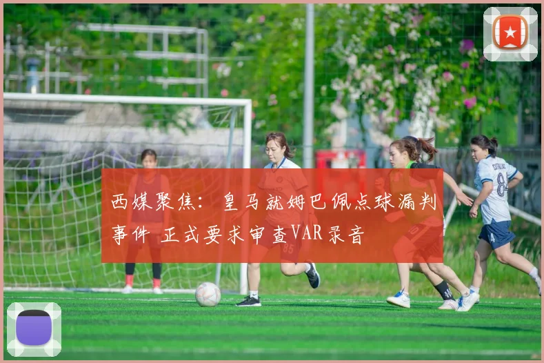 西媒聚焦：皇马就姆巴佩点球漏判事件 正式要求审查VAR录音