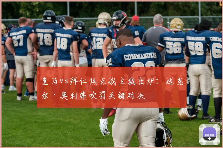皇马vs拜仁焦点战主裁出炉：迈克尔·奥利弗吹罚关键对决