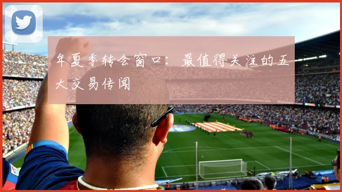 年夏季转会窗口:最值得关注的五大交易传闻