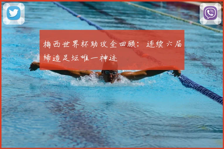 梅西世界杯助攻全回顾：连续六届缔造足坛唯一神迹