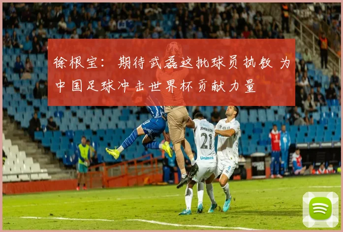 徐根宝:期待武磊这批球员执教 为中国足球冲击世界杯贡献力量