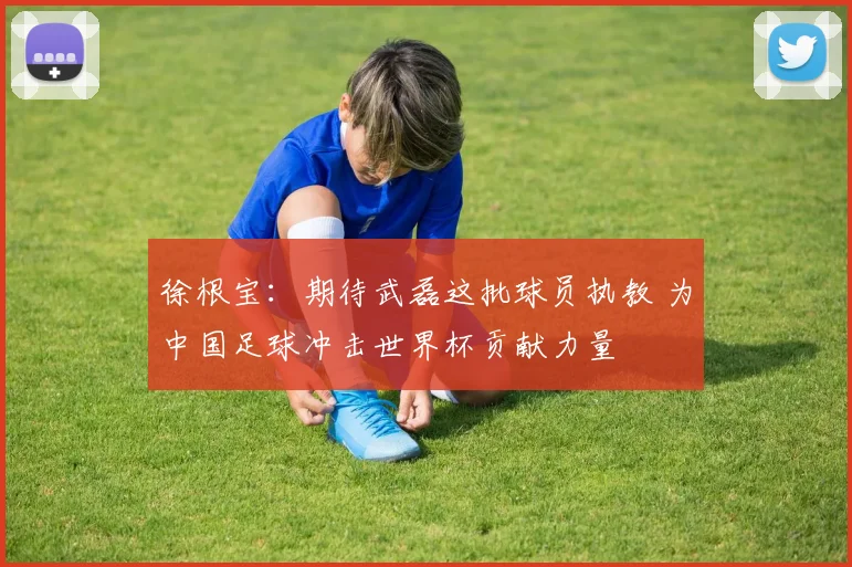 徐根宝：期待武磊这批球员执教 为中国足球冲击世界杯贡献力量