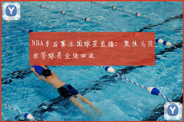NBA季后赛法国球星直播：聚焦戈贝尔等球员全场回放