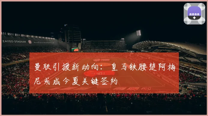 曼联引援新动向：皇马铁腰楚阿梅尼或成今夏关键签约
