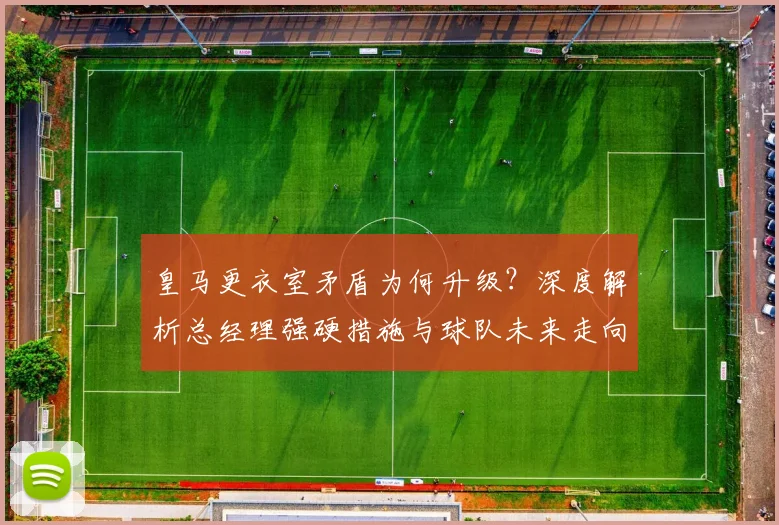 皇马更衣室矛盾为何升级？深度解析总经理强硬措施与球队未来走向