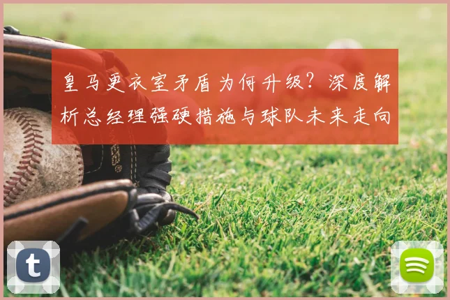 皇马更衣室矛盾为何升级？深度解析总经理强硬措施与球队未来走向